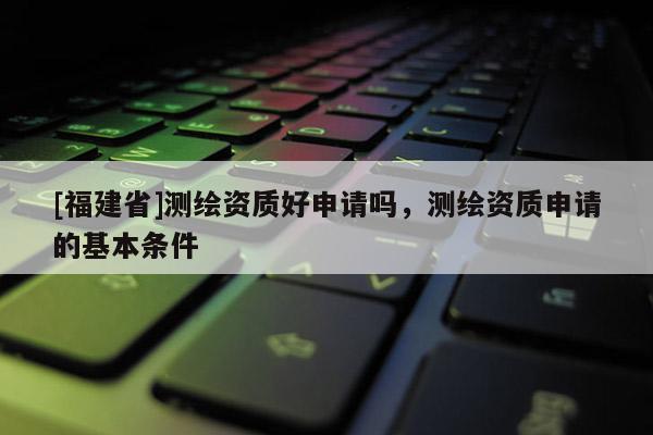 [福建省]测绘资质好申请吗，测绘资质申请的基本条件