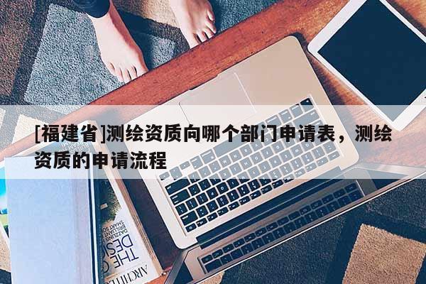 [福建省]测绘资质向哪个部门申请表，测绘资质的申请流程