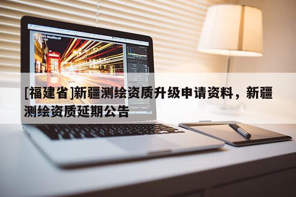 [福建省]新疆测绘资质升级申请资料，新疆测绘资质延期公告