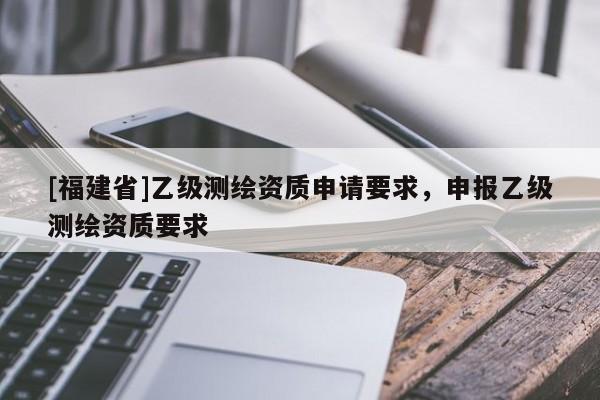 [福建省]乙级测绘资质申请要求，申报乙级测绘资质要求