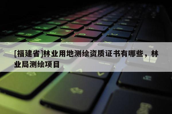 [福建省]林业用地测绘资质证书有哪些，林业局测绘项目