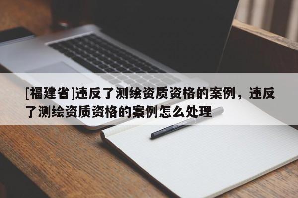 [福建省]违反了测绘资质资格的案例，违反了测绘资质资格的案例怎么处理