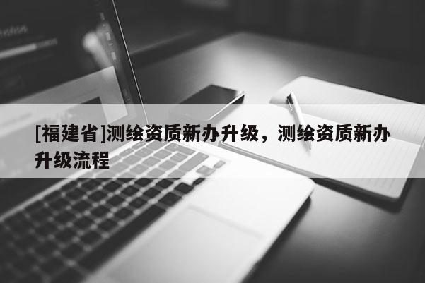 [福建省]测绘资质新办升级，测绘资质新办升级流程