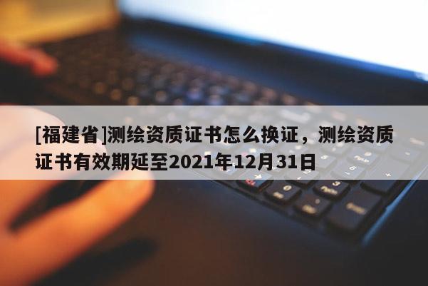 [福建省]测绘资质证书怎么换证，测绘资质证书有效期延至2021年12月31日