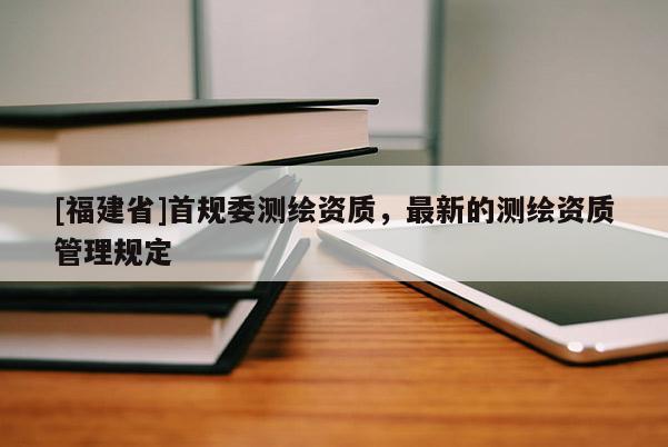 [福建省]首规委测绘资质，最新的测绘资质管理规定