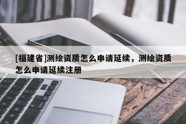 [福建省]测绘资质怎么申请延续，测绘资质怎么申请延续注册