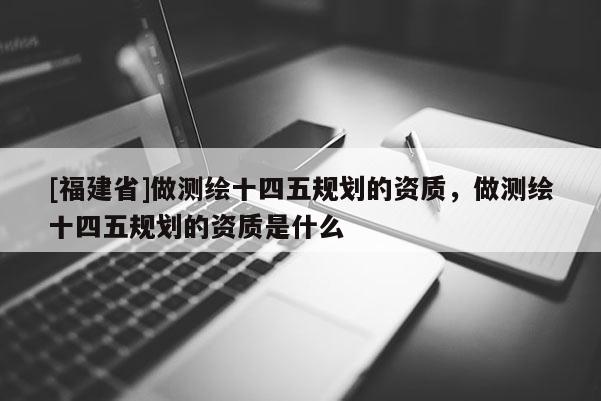 [福建省]做测绘十四五规划的资质，做测绘十四五规划的资质是什么