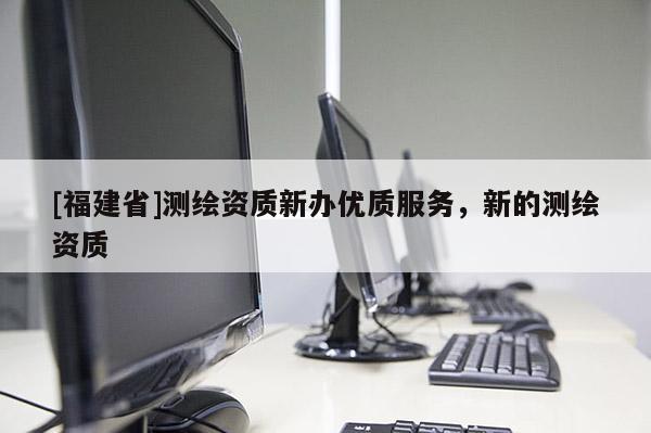 [福建省]测绘资质新办优质服务，新的测绘资质