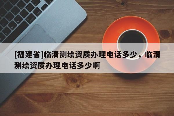 [福建省]临清测绘资质办理电话多少，临清测绘资质办理电话多少啊