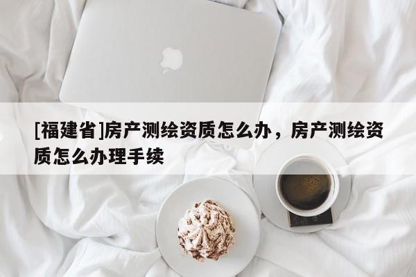 [福建省]房产测绘资质怎么办，房产测绘资质怎么办理手续