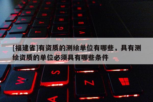 [福建省]有资质的测绘单位有哪些，具有测绘资质的单位必须具有哪些条件