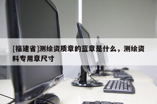 [福建省]测绘资质章的蓝章是什么，测绘资料专用章尺寸