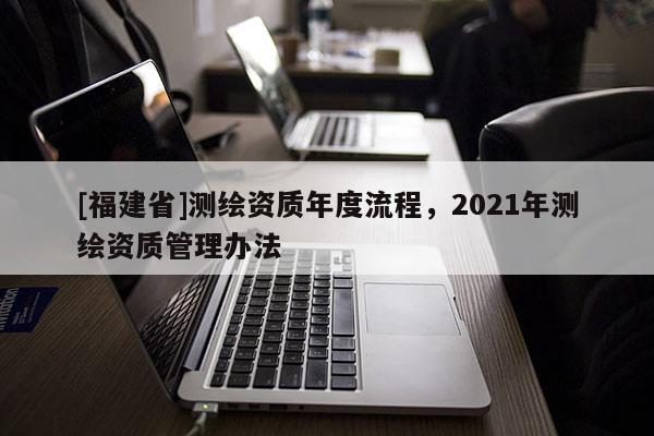 [福建省]测绘资质年度流程，2021年测绘资质管理办法