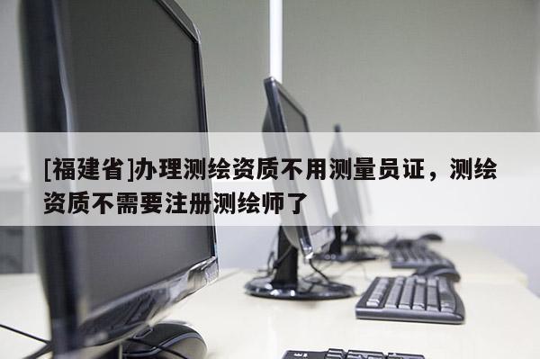 [福建省]办理测绘资质不用测量员证，测绘资质不需要注册测绘师了