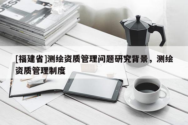[福建省]测绘资质管理问题研究背景，测绘资质管理制度
