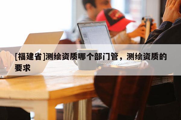 [福建省]测绘资质哪个部门管，测绘资质的要求