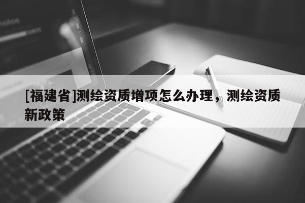 [福建省]测绘资质增项怎么办理，测绘资质新政策