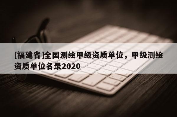 [福建省]全国测绘甲级资质单位，甲级测绘资质单位名录2020