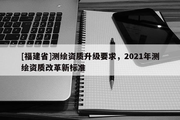 [福建省]测绘资质升级要求，2021年测绘资质改革新标准