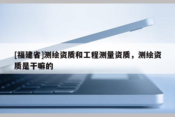 [福建省]测绘资质和工程测量资质，测绘资质是干嘛的