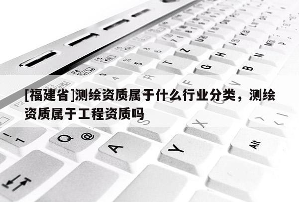 [福建省]测绘资质属于什么行业分类，测绘资质属于工程资质吗