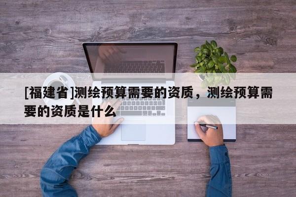 [福建省]测绘预算需要的资质，测绘预算需要的资质是什么