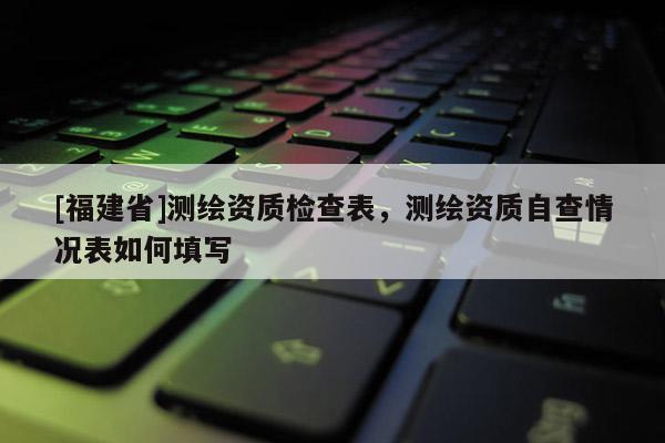 [福建省]测绘资质检查表，测绘资质自查情况表如何填写