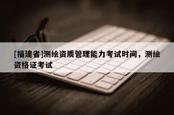 [福建省]测绘资质管理能力考试时间，测绘资格证考试