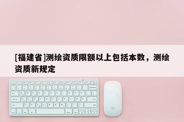 [福建省]测绘资质限额以上包括本数，测绘资质新规定