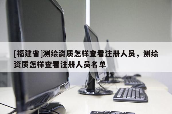 [福建省]测绘资质怎样查看注册人员，测绘资质怎样查看注册人员名单