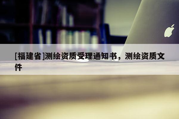 [福建省]测绘资质受理通知书，测绘资质文件