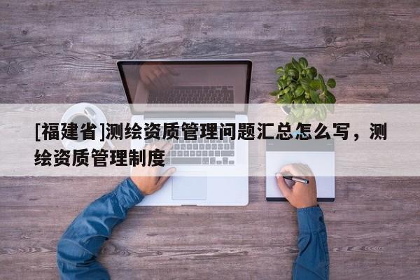 [福建省]测绘资质管理问题汇总怎么写，测绘资质管理制度