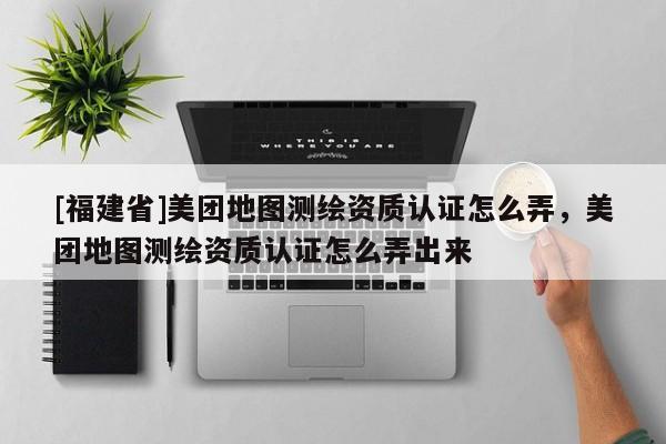 [福建省]美团地图测绘资质认证怎么弄，美团地图测绘资质认证怎么弄出来