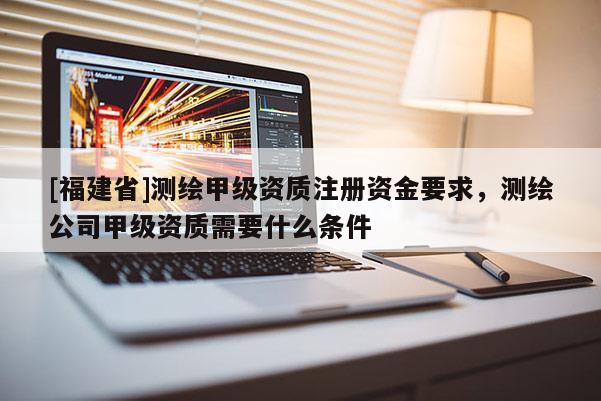 [福建省]测绘甲级资质注册资金要求，测绘公司甲级资质需要什么条件
