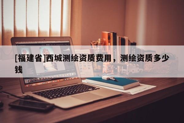 [福建省]西城测绘资质费用，测绘资质多少钱
