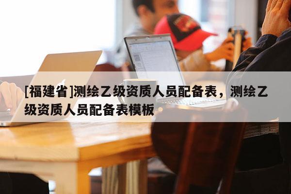 [福建省]测绘乙级资质人员配备表，测绘乙级资质人员配备表模板