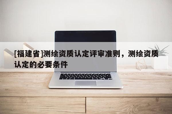 [福建省]测绘资质认定评审准则，测绘资质认定的必要条件