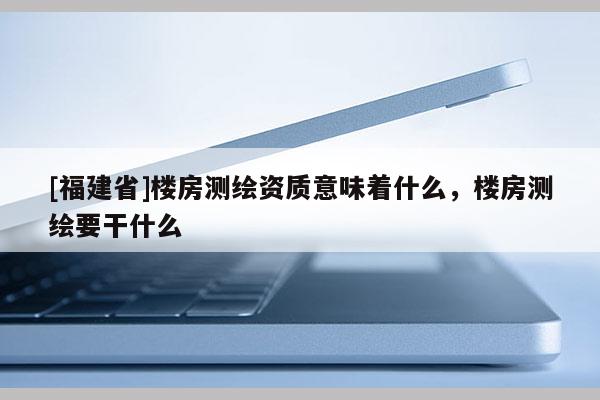 [福建省]楼房测绘资质意味着什么，楼房测绘要干什么