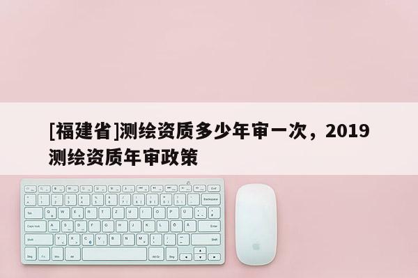 [福建省]测绘资质多少年审一次，2019测绘资质年审政策