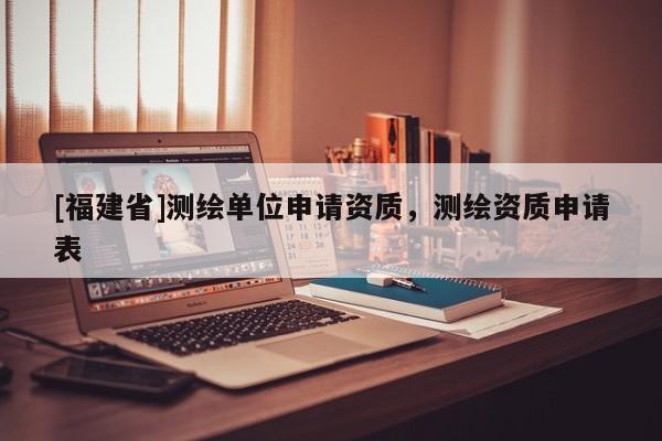 [福建省]测绘单位申请资质，测绘资质申请表