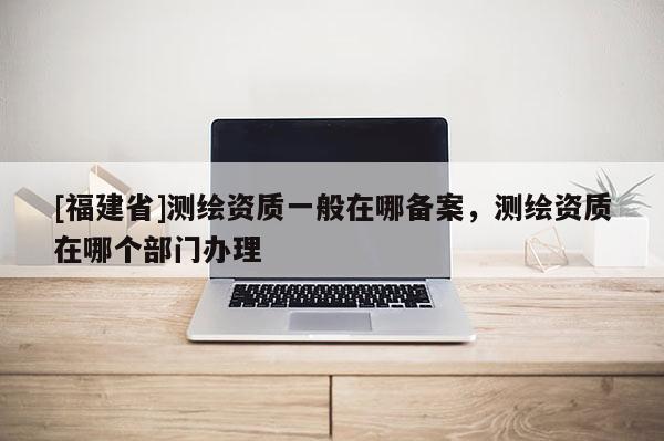 [福建省]测绘资质一般在哪备案，测绘资质在哪个部门办理