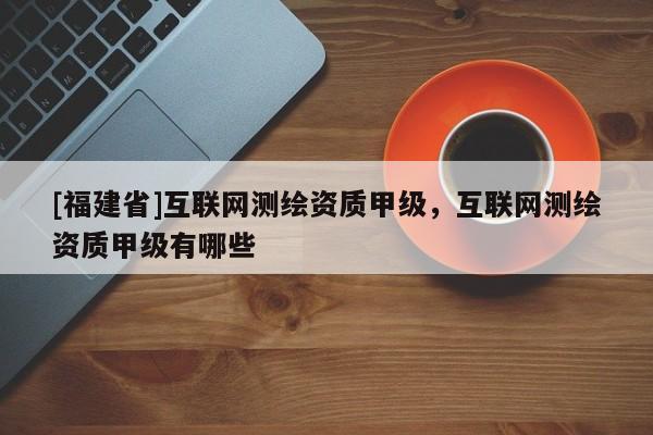 [福建省]互联网测绘资质甲级，互联网测绘资质甲级有哪些