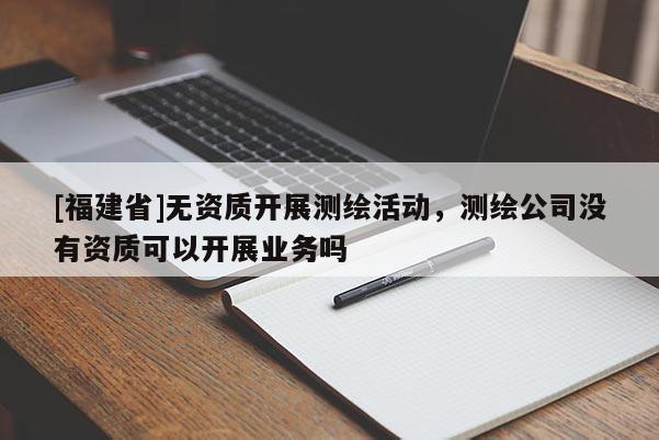 [福建省]无资质开展测绘活动，测绘公司没有资质可以开展业务吗