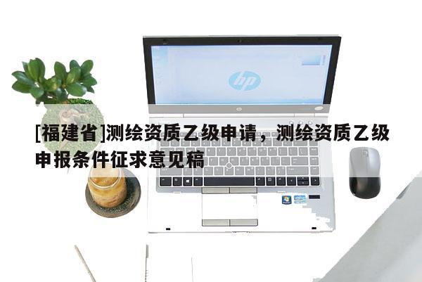 [福建省]测绘资质乙级申请，测绘资质乙级申报条件征求意见稿