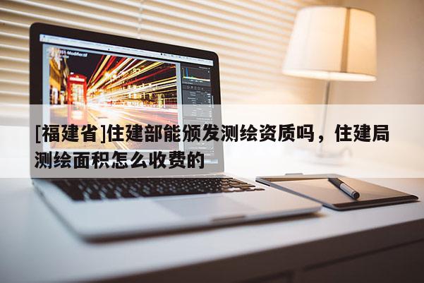 [福建省]住建部能颁发测绘资质吗，住建局测绘面积怎么收费的