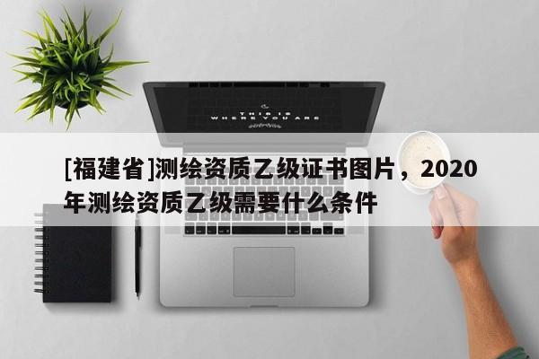 [福建省]测绘资质乙级证书图片，2020年测绘资质乙级需要什么条件