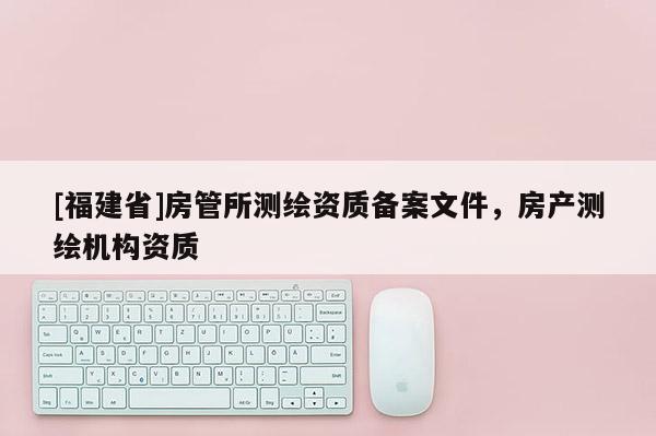 [福建省]房管所测绘资质备案文件，房产测绘机构资质