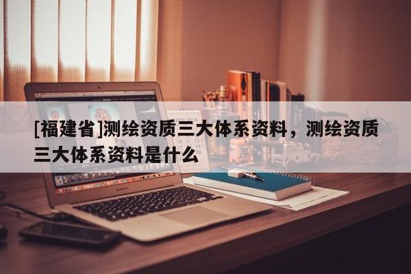 [福建省]测绘资质三大体系资料，测绘资质三大体系资料是什么