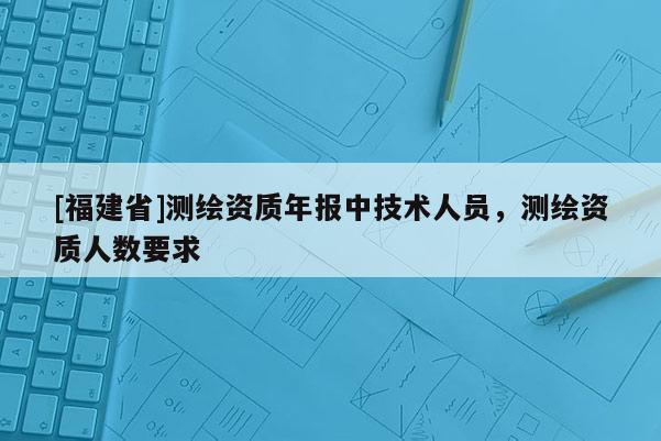 [福建省]测绘资质年报中技术人员，测绘资质人数要求
