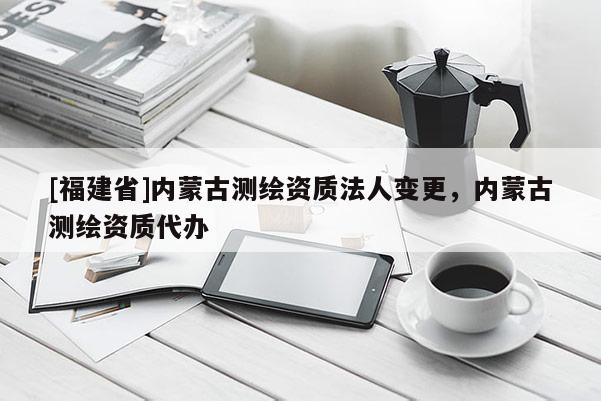 [福建省]内蒙古测绘资质法人变更，内蒙古测绘资质代办